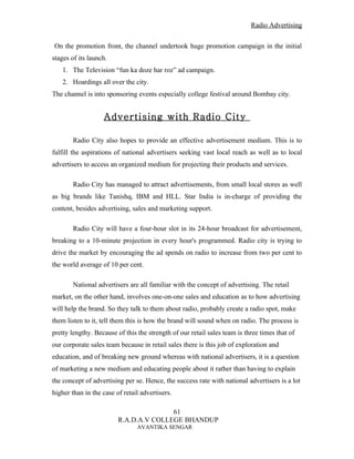 Radio Advertising


On the promotion front, the channel undertook huge promotion campaign in the initial
stages of its launch.
    1. The Television “fun ka doze har roz” ad campaign.
    2. Hoardings all over the city.
The channel is into sponsoring events especially college festival around Bombay city.


                   Advertising with Radio City

        Radio City also hopes to provide an effective advertisement medium. This is to
fulfill the aspirations of national advertisers seeking vast local reach as well as to local
advertisers to access an organized medium for projecting their products and services.

        Radio City has managed to attract advertisements, from small local stores as well
as big brands like Tanishq, IBM and HLL. Star India is in-charge of providing the
content, besides advertising, sales and marketing support.

        Radio City will have a four-hour slot in its 24-hour broadcast for advertisement,
breaking to a 10-minute projection in every hour's programmed. Radio city is trying to
drive the market by encouraging the ad spends on radio to increase from two per cent to
the world average of 10 per cent.

        National advertisers are all familiar with the concept of advertising. The retail
market, on the other hand, involves one-on-one sales and education as to how advertising
will help the brand. So they talk to them about radio, probably create a radio spot, make
them listen to it, tell them this is how the brand will sound when on radio. The process is
pretty lengthy. Because of this the strength of our retail sales team is three times that of
our corporate sales team because in retail sales there is this job of exploration and
education, and of breaking new ground whereas with national advertisers, it is a question
of marketing a new medium and educating people about it rather than having to explain
the concept of advertising per se. Hence, the success rate with national advertisers is a lot
higher than in the case of retail advertisers.

                                        61
                         R.A.D.A.V COLLEGE BHANDUP
                                AVANTIKA SENGAR
 