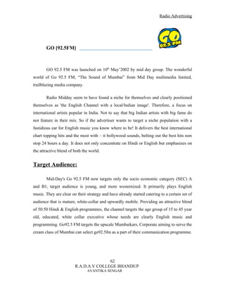 Radio Advertising




       GO [92.5FM]



       GO 92.5 FM was launched on 10th May’2002 by mid day group. The wonderful
world of Go 92.5 FM, “The Sound of Mumbai” from Mid Day multimedia limited,
trailblazing media company.

       Radio Midday seem to have found a niche for themselves and clearly positioned
themselves as 'the English Channel with a local/Indian image'. Therefore, a focus on
international artists popular in India. Not to say that big Indian artists with big fame do
not feature in their mix. So if the advertiser wants to target a niche population with a
fastidious ear for English music you know where to be! It delivers the best international
chart topping hits and the most with – it bollywood sounds, belting out the best hits non
stop 24 hours a day. It does not only concentrate on Hindi or English but emphasizes on
the attractive blend of both the world.


Target Audience:

       Mid-Day's Go 92.5 FM now targets only the socio economic category (SEC) A
and B1, target audience is young, and more westernized. It primarily plays English
music. They are clear on their strategy and have already started catering to a certain set of
audience that is mature, white-collar and upwardly mobile. Providing an attractive blend
of 50:50 Hindi & English programmes, the channel targets the age group of 15 to 45 year
old, educated, white collar executive whose needs are clearly English music and
programming. Go92.5 FM targets the upscale Mumbaikars, Corporate aiming to serve the
cream class of Mumbai can select go92.5fm as a part of their communication programme.




                                       62
                        R.A.D.A.V COLLEGE BHANDUP
                               AVANTIKA SENGAR
 