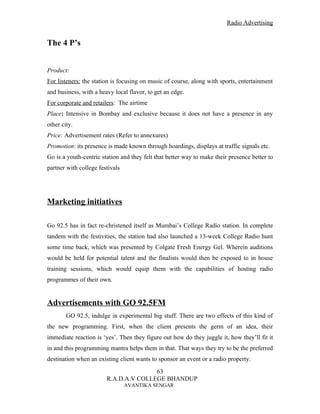 Radio Advertising


The 4 P’s


Product:
For listeners: the station is focusing on music of course, along with sports, entertainment
and business, with a heavy local flavor, to get an edge.
For corporate and retailers: The airtime
Place: Intensive in Bombay and exclusive because it does not have a presence in any
other city.
Price: Advertisement rates (Refer to annexures)
Promotion: its presence is made known through hoardings, displays at traffic signals etc.
Go is a youth-centric station and they felt that better way to make their presence better to
partner with college festivals




Marketing initiatives

Go 92.5 has in fact re-christened itself as Mumbai’s College Radio station. In complete
tandem with the festivities, the station had also launched a 13-week College Radio hunt
some time back, which was presented by Colgate Fresh Energy Gel. Wherein auditions
would be held for potential talent and the finalists would then be exposed to in house
training sessions, which would equip them with the capabilities of hosting radio
programmes of their own.


Advertisements with GO 92.5FM
        GO 92.5, indulge in experimental big stuff. There are two effects of this kind of
the new programming. First, when the client presents the germ of an idea, their
immediate reaction is ‘yes’. Then they figure out how do they juggle it, how they’ll fit it
in and this programming mantra helps them in that. That ways they try to be the preferred
destination when an existing client wants to sponsor an event or a radio property.
                                       63
                        R.A.D.A.V COLLEGE BHANDUP
                                 AVANTIKA SENGAR
 