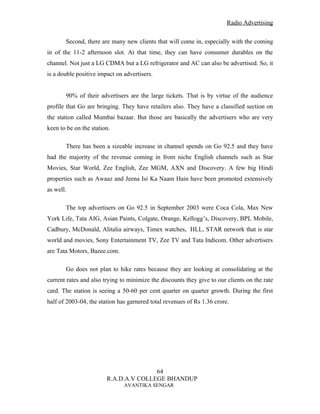Radio Advertising


       Second, there are many new clients that will come in, especially with the coming
in of the 11-2 afternoon slot. At that time, they can have consumer durables on the
channel. Not just a LG CDMA but a LG refrigerator and AC can also be advertised. So, it
is a double positive impact on advertisers.


       90% of their advertisers are the large tickets. That is by virtue of the audience
profile that Go are bringing. They have retailers also. They have a classified section on
the station called Mumbai bazaar. But those are basically the advertisers who are very
keen to be on the station.

       There has been a sizeable increase in channel spends on Go 92.5 and they have
had the majority of the revenue coming in from niche English channels such as Star
Movies, Star World, Zee English, Zee MGM, AXN and Discovery. A few big Hindi
properties such as Awaaz and Jeena Isi Ka Naam Hain have been promoted extensively
as well.

       The top advertisers on Go 92.5 in September 2003 were Coca Cola, Max New
York Life, Tata AIG, Asian Paints, Colgate, Orange, Kellogg’s, Discovery, BPL Mobile,
Cadbury, McDonald, Alitalia airways, Timex watches, HLL, STAR network that is star
world and movies, Sony Entertainment TV, Zee TV and Tata Indicom. Other advertisers
are Tata Motors, Bazee.com.

       Go does not plan to hike rates because they are looking at consolidating at the
current rates and also trying to minimize the discounts they give to our clients on the rate
card. The station is seeing a 50-60 per cent quarter on quarter growth. During the first
half of 2003-04, the station has garnered total revenues of Rs 1.36 crore.




                                       64
                        R.A.D.A.V COLLEGE BHANDUP
                               AVANTIKA SENGAR
 