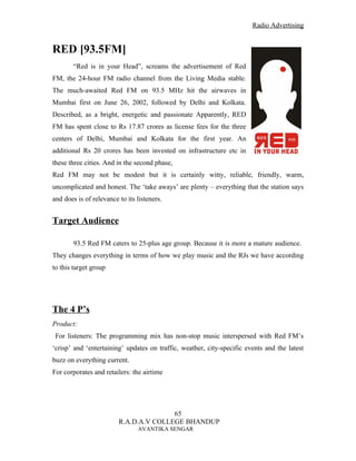 Radio Advertising


RED [93.5FM]
        “Red is in your Head”, screams the advertisement of Red
FM, the 24-hour FM radio channel from the Living Media stable.
The much-awaited Red FM on 93.5 MHz hit the airwaves in
Mumbai first on June 26, 2002, followed by Delhi and Kolkata.
Described, as a bright, energetic and passionate Apparently, RED
FM has spent close to Rs 17.87 crores as license fees for the three
centers of Delhi, Mumbai and Kolkata for the first year. An
additional Rs 20 crores has been invested on infrastructure etc in
these three cities. And in the second phase,
Red FM may not be modest but it is certainly witty, reliable, friendly, warm,
uncomplicated and honest. The ‘take aways’ are plenty – everything that the station says
and does is of relevance to its listeners.


Target Audience

        93.5 Red FM caters to 25-plus age group. Because it is more a mature audience.
They changes everything in terms of how we play music and the RJs we have according
to this target group




The 4 P’s
Product:
 For listeners: The programming mix has non-stop music interspersed with Red FM’s
‘crisp’ and ‘entertaining’ updates on traffic, weather, city-specific events and the latest
buzz on everything current.
For corporates and retailers: the airtime




                                        65
                         R.A.D.A.V COLLEGE BHANDUP
                                AVANTIKA SENGAR
 