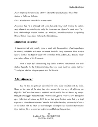 Radio Advertising


Place: Intensive in Mumbai and selective all over the country because it has other
stations in Delhi and Kolkatta.

Price: advertisement rates. (Refer to annexures)

Promotion: Red Fm is affiliated with some clubs and pubs, which promote the station.
Also it has a tie up with shopping malls like crossroads and ‘Groove’ a music store. They
have 100 hoardings all over Mumbai city. Moreover, innovative methods like painting
Double Decker buses; trains etc have also been adopted.


Marketing initiatives

It stays connected with youth by being in touch with the committees of various colleges
in order to collaborate with them on internal festivals. Every committee hosts its own
festival and Red has been in touch with committees from Jai Hind, KC, HR and nearly
every other college in North Mumbai.

       With in a few days of launching, they carried a DJ live on turntables from their
studios. Recently, for the first time in India, they went on air live from a night club like
Velocity and received a huge response from the listeners.



Advertisement

       Red Fm does not go to sell radio spots but works like a consultant with the client.
Based on the need of the advertiser, they suggest the best ways of achieving the
objective. So if a retailer wants to announce his sale and he does not have a big budget,
their job is to suggest that instead of a 30 second spot, play a 10 second spot through the
day. Endorsing advertising on RED is not just about buying spots, but is a total
experience, tailored to the customer’s needs. Red is also focusing, towards the influence
of one station with the other, use their strengths and improve co-ordination between the
three stations; this is an important task in terms of helping the advertiser.

                                        66
                         R.A.D.A.V COLLEGE BHANDUP
                                  AVANTIKA SENGAR
 