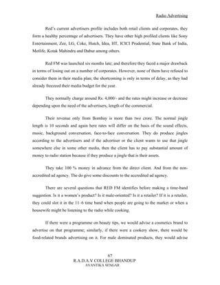 Radio Advertising


        Red’s current advertisers profile includes both retail clients and corporates, they
form a healthy percentage of advertisers. They have other high profiled clients like Sony
Entertainment, Zee, LG, Coke, Hutch, Idea, HT, ICICI Prudential, State Bank of India,
Metlife, Kotak Mahindra and Dabur among others.

        Red FM was launched six months late; and therefore they faced a major drawback
in terms of losing out on a number of corporates. However, none of them have refused to
consider them in their media plan; the shortcoming is only in terms of delay, as they had
already freezeed their media budget for the year.

        They normally charge around Rs. 4,000/- and the rates might increase or decrease
depending upon the need of the advertisers, length of the commercial.

        Their revenue only from Bombay is more than two crore. The normal jingle
length is 10 seconds and again here rates will differ on the basis of the sound effects,
music, background conversation, face-to-face conversation. They do produce jingles
according to the advertisers and if the advertiser or the client wants to use that jingle
somewhere else in some other media, then the client has to pay substantial amount of
money to radio station because if they produce a jingle that is their assets.

        They take 100 % money in advance from the direct client. And from the non-
accredited ad agency. The do give some discounts to the accredited ad agency.

        There are several questions that RED FM identifies before making a time-band
suggestion. Is it a women’s product? Is it male-oriented? Is it a retailer? If it is a retailer,
they could slot it in the 11–6 time band when people are going to the market or when a
housewife might be listening to the radio while cooking.

        If there were a programme on beauty tips, we would advise a cosmetics brand to
advertise on that programme; similarly, if there were a cookery show, there would be
food-related brands advertising on it. For male dominated products, they would advise



                                        67
                         R.A.D.A.V COLLEGE BHANDUP
                                AVANTIKA SENGAR
 