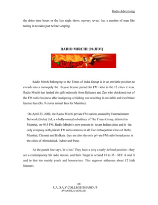 Radio Advertising


the drive time hours or the late night show; surveys reveal that a number of men like
tuning in to radio just before sleeping.




                               RADIO MIRCHI [98.3FM]




        Radio Mirchi belonging to the Times of India Group is in an enviable position to
encash into a monopoly the 10-year license period for FM radio in the 12 cities it won.
Radio Mirchi has landed this gift indirectly from Reliance and Zee who chickened out of
the FM radio business after instigating a bidding war resulting in unviable and exorbitant
license fees (Rs. 9 crores annual fees for Mumbai).


   On April 23, 2002, the Radio Mirchi private FM station, owned by Entertainment
   Network (India) Ltd, a wholly-owned subsidiary of The Times Group, debuted in
   Mumbai, on 98.3 FM. Radio Mirchi is now present in seven Indian cities and is the
   only company with private FM radio stations in all four metropolitan cities of Delhi,
   Mumbai, Chennai and Kolkata. they are also the only private FM radio broadcaster in
   the cities of Ahmedabad, Indore and Pune.

        As the punch line says, 'it is hot.' They have a very clearly defined position - they
are a contemporary hit radio station, and their Target is around 18 to 35 - SEC A and B
and in that too mainly youth and housewives. This segment addresses about 12 lakh
listeners




                                       68
                        R.A.D.A.V COLLEGE BHANDUP
                                AVANTIKA SENGAR
 