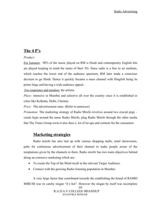 Radio Advertising




The 4 P’s
Product:
For listeners: 90% of the music played on RM is Hindi and contemporary English hits
are played keeping in mind the tastes of their TG. Since radio is a free to air medium,
which reaches the lower end of the audience spectrum, RM later made a conscious
decision to go Hindi. Hence it quickly became a mass channel with Hinglish being its
prime lingo and having a wide audience appeal..
For corporates and retailers: the airtime
Place: intensive in Mumbai and selective all over the country since it is established in
cities like Kolkatta, Delhi, Chennai.
Price: The advertisement rates. (Refer to annexure)
Promotion: The marketing strategy of Radio Mirchi revolves around two crucial pegs –
create hype around the name Radio Mirchi, plug Radio Mirchi through the other media
that The Times Group owns.it also does a lot of tie-ups and contests for the consumers


       Marketing strategies
       Radio mirchi has also tied up with various shopping malls, retail showrooms,
pubs for continuous advertisement of their channel to make people aware of the
temptations given by the channels to them. Radio mirchi has two main objectives behind
doing an extensive marketing which are-
   •   To create the Top of the Mind recall in the relevant Target Audience.
   •   Connect with the growing Radio listening population in Mumbai.

       A very large factor that contributed towards the establishing the brand of RADIO
MIRCHI was its catchy slogan “it’s hot”. However the slogan by itself was incomplete
                                         69
                     R.A.D.A.V COLLEGE BHANDUP
                               AVANTIKA SENGAR
 
