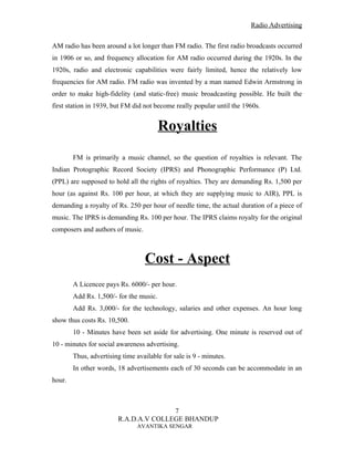 Radio Advertising


AM radio has been around a lot longer than FM radio. The first radio broadcasts occurred
in 1906 or so, and frequency allocation for AM radio occurred during the 1920s. In the
1920s, radio and electronic capabilities were fairly limited, hence the relatively low
frequencies for AM radio. FM radio was invented by a man named Edwin Armstrong in
order to make high-fidelity (and static-free) music broadcasting possible. He built the
first station in 1939, but FM did not become really popular until the 1960s.


                                         Royalties
        FM is primarily a music channel, so the question of royalties is relevant. The
Indian Protographic Record Society (IPRS) and Phonographic Performance (P) Ltd.
(PPL) are supposed to hold all the rights of royalties. They are demanding Rs. 1,500 per
hour (as against Rs. 100 per hour, at which they are supplying music to AIR), PPL is
demanding a royalty of Rs. 250 per hour of needle time, the actual duration of a piece of
music. The IPRS is demanding Rs. 100 per hour. The IPRS claims royalty for the original
composers and authors of music.



                                  Cost - Aspect
        A Licencee pays Rs. 6000/- per hour.
        Add Rs. 1,500/- for the music.
        Add Rs. 3,000/- for the technology, salaries and other expenses. An hour long
show thus costs Rs. 10,500.
        10 - Minutes have been set aside for advertising. One minute is reserved out of
10 - minutes for social awareness advertising.
        Thus, advertising time available for sale is 9 - minutes.
        In other words, 18 advertisements each of 30 seconds can be accommodate in an
hour.



                                       7
                        R.A.D.A.V COLLEGE BHANDUP
                                AVANTIKA SENGAR
 