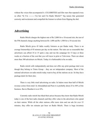 Radio Advertising


without the voices that accompanied it. CELEBRITIES and film stars that repeated every
so often “hi I’m -------- I’m hot and I’m Radio Mirchi!!” big names that generated
curiosity and excitement and compelled the listener to refrain from flipping the dial.




Advertising

       Radio Mirchi charges the highest rate of Rs 2,000 for a 10-second slot, the rest of
the FM channels charge anything between Rs 1,000 and Rs 1,500 for a 10-second slot.

       Radio Mirchi gives 45 lakhs weekly listeners as per Radar study. There is an
average listenership of 45 minutes per day on the station. The rates are so reasonable that
advertisers can afford 10 or 15 spots a day and run the campaign for 15 days or three
weeks at a fraction of the cost that you will incur in print or Television. There are about
more than 300 advertisers on Mirchi. Today it is fashionable to be on radio.


       Radio mirchi sells independently and does not offer any print package deal even
though they belong to Times Group – they are an independent company. Most of the
national advertisers on radio mirchi today want to buy all the stations on air. So they have
package deals for them also.


       There is very little retail advertising on radio. In Indore more than half of Mirchi
revenue comes from retail. In Ahmedabad and Pune it is probably about 25 to 40% of the
business. But in Mumbai it is at 10%.


       Currently radio mirchi has hiked their prices because they know that Radio Mirchi
today is one of the best radio channels and they offer value to the advertisers who spend
on their station. While all the other stations offer more slots and run ads for over 15
minutes, they offer ten minutes per hour on Radio Mirchi. There is huge inventory


                                       70
                        R.A.D.A.V COLLEGE BHANDUP
                               AVANTIKA SENGAR
 