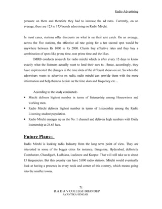 Radio Advertising


pressure on them and therefore they had to increase the ad rates. Currently, on an
average, there are 125 to 175 brands advertising on Radio Mirchi.


In most cases, stations offer discounts on what is on their rate cards. On an average,
across the five stations, the effective ad rate going for a ten second spot would be
anywhere between Rs 1000 to Rs 2000. Clients buy effective rates and they buy a
combination of spots like prime time, non prime time and the likes.
       IMRB conducts research for radio mirchi which is after every 15 days to know
exactly what the listeners actually want to lend their ears to. Hence, accordingly, they
have implemented the changes in the time slots of the different shows on air. So when the
advertisers wants to advertise on radio, radio mirchi can provide them with the more
information and help them to decide on the time slots and frequency etc…


       According to the study conducted:-
   Mirchi delivers highest number in terms of listenership among Housewives and
    working men.
   Radio Mirchi delivers highest number in terms of listenership among the Radio
    Listening student population.
   Radio Mirchi emerges up as the No. 1 channel and delivers high numbers with Daily
    listenership at 24.63 lacs.


Future Plans:-
Radio Mirchi is looking radio Industry from the long term point of view. They are
interested in some of the bigger cities for instance, Bangalore, Hyderabad, definitely
Coimbatore, Chandigarh, Ludhiana, Lucknow and Kanpur. That will still take us to about
15 frequencies. But this country can have 5,000 radio stations. Mirchi would eventually
look at having a presence in every nook and corner of this country, which means going
into the smaller towns.




                                         71
                          R.A.D.A.V COLLEGE BHANDUP
                                  AVANTIKA SENGAR
 
