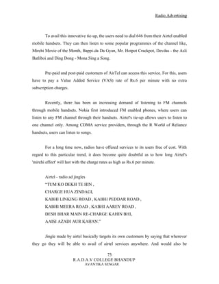Radio Advertising



       To avail this innovative tie-up, the users need to dial 646 from their Airtel enabled
mobile handsets. They can then listen to some popular programmes of the channel like,
Mirchi Movie of the Month, Bappi-da Da Gyan, Mr. Hotpot Crackpot, Devdas - the Asli
Batliboi and Ding Dong - Mona Sing a Song.


       Pre-paid and post-paid customers of AirTel can access this service. For this, users
have to pay a Value Added Service (VAS) rate of Rs.6 per minute with no extra
subscription charges.


       Recently, there has been an increasing demand of listening to FM channels
through mobile handsets. Nokia first introduced FM enabled phones, where users can
listen to any FM channel through their handsets. Airtel's tie-up allows users to listen to
one channel only. Among CDMA service providers, through the R World of Reliance
handsets, users can listen to songs.


       For a long time now, radios have offered services to its users free of cost. With
regard to this particular trend, it does become quite doubtful as to how long Airtel's
'mirchi effect' will last with the charge rates as high as Rs.6 per minute.


       Airtel - radio ad jingles
       “TUM KO DEKH TE HIN ,
       CHARGE HUA ZINDAGI,
       KABHI LINKING ROAD , KABHI PEDDAR ROAD ,
       KABHI MEERA ROAD , KABHI AAREY ROAD ,
       DESH BHAR MAIN RE-CHARGE KAHIN BHI,
       AAISI AZADI AUR KAHAN.”


       Jingle made by airtel basically targets its own customers by saying that wherever
they go they will be able to avail of airtel services anywhere. And would also be

                                       73
                        R.A.D.A.V COLLEGE BHANDUP
                                AVANTIKA SENGAR
 
