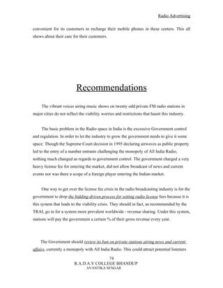 Radio Advertising


convenient for its customers to recharge their mobile phones in these centers. This all
shows about their care for their customers.




                          Recommendations
     The vibrant voices airing music shows on twenty odd private FM radio stations in
major cities do not reflect the viability worries and restrictions that haunt this industry.


     The basic problem in the Radio space in India is the excessive Government control
and regulation. In order to let the industry to grow the government needs to give it some
space. Though the Supreme Court decision in 1995 declaring airwaves as public property
led to the entry of a number entrants challenging the monopoly of All India Radio,
nothing much changed as regards to government control. The government charged a very
heavy license fee for entering the market, did not allow broadcast of news and current
events nor was there a scope of a foreign player entering the Indian market.


     One way to get over the license fee crisis in the radio broadcasting industry is for the
government to drop the bidding-driven process for setting radio license fees because it is
this system that leads to the viability crisis. They should in fact, as recommended by the
TRAI, go in for a system more prevalent worldwide - revenue sharing. Under this system,
stations will pay the government a certain % of their gross revenue every year.




    The Government should review its ban on private stations airing news and current
affairs, currently a monopoly with All India Radio. This could attract potential listeners

                                        74
                         R.A.D.A.V COLLEGE BHANDUP
                                AVANTIKA SENGAR
 