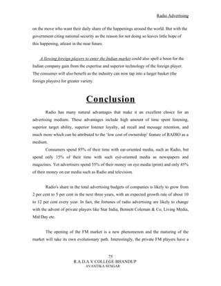 Radio Advertising


on the move who want their daily share of the happenings around the world. But with the
government citing national security as the reason for not doing so leaves little hope of
this happening, atleast in the near future.


    A llowing foreign players to enter the Indian market could also spell a boon for the
Indian company gain from the expertise and superior technology of the foreign player.
The consumer will also benefit as the industry can now tap into a larger basket (the
foreign players) for greater variety.



                                Conclusion
       Radio has many natural advantages that make it an excellent choice for an
advertising medium. These advantages include high amount of time spent listening,
superior target ability, superior listener loyalty, ad recall and message retention, and
much more which can be attributed to the ‘low cost of ownership’ feature of RADIO as a
medium.
       Consumers spend 85% of their time with ear-oriented media, such as Radio, but
spend only 15% of their time with such eye-oriented media as newspapers and
magazines. Yet advertisers spend 55% of their money on eye media (print) and only 45%
of their money on ear media such as Radio and television.


       Radio's share in the total advertising budgets of companies is likely to grow from
2 per cent to 5 per cent in the next three years, with an expected growth rate of about 10
to 12 per cent every year. In fact, the fortunes of radio advertising are likely to change
with the advent of private players like Star India, Bennett Coleman & Co, Living Media,
Mid Day etc.


       The opening of the FM market is a new phenomenon and the maturing of the
market will take its own evolutionary path. Interestingly, the private FM players have a



                                        75
                         R.A.D.A.V COLLEGE BHANDUP
                                AVANTIKA SENGAR
 