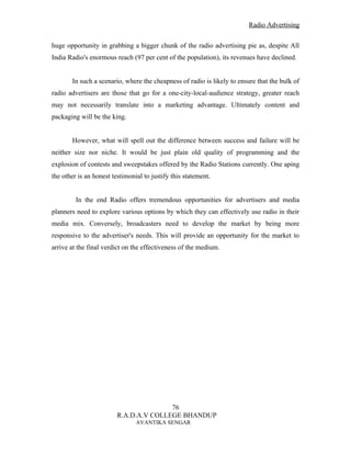 Radio Advertising


huge opportunity in grabbing a bigger chunk of the radio advertising pie as, despite All
India Radio's enormous reach (97 per cent of the population), its revenues have declined.


       In such a scenario, where the cheapness of radio is likely to ensure that the bulk of
radio advertisers are those that go for a one-city-local-audience strategy, greater reach
may not necessarily translate into a marketing advantage. Ultimately content and
packaging will be the king.


       However, what will spell out the difference between success and failure will be
neither size nor niche. It would be just plain old quality of programming and the
explosion of contests and sweepstakes offered by the Radio Stations currently. One aping
the other is an honest testimonial to justify this statement.


         In the end Radio offers tremendous opportunities for advertisers and media
planners need to explore various options by which they can effectively use radio in their
media mix. Conversely, broadcasters need to develop the market by being more
responsive to the advertiser's needs. This will provide an opportunity for the market to
arrive at the final verdict on the effectiveness of the medium.




                                        76
                         R.A.D.A.V COLLEGE BHANDUP
                                AVANTIKA SENGAR
 
