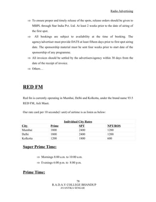 Radio Advertising


    ⇒ To ensure proper and timely release of the spots, release orders should be given to
        MBPL through Star India Pvt. Ltd. At least 2 weeks prior to the date of airing of
        the first spot.
    ⇒      All bookings are subject to availability at the time of booking. The
        agency/advertiser must provide DATS at least fifteen days prior to first spot airing
        date. The sponsorship material must be sent four weeks prior to start date of the
        sponsorship of any programme.
    ⇒ All invoices should be settled by the advertisers/agency within 30 days from the
        date of the receipt of invoice.
    ⇒ Others…




RED FM

Red fm is currently operating in Mumbai, Delhi and Kolkotta, under the brand name 93.5
RED FM, Asli Masti.

Our rate card per 10 seconds(1 unit) of airtime is as listen as below:


                                    Individual City Rates
City                      Prime                SPT                       NPT/ROS
Mumbai                    1800                 2400                      1200
Delhi                     1800                 2400                      1200
Kolkotta                  1200                 1800                      600

Super Prime Time:

            ⇒ Mornings 8:00 a.m. to 10:00 a.m.
            ⇒ Evenings 6:00 p.m. to 8:00 p.m.


Prime Time:

                                         78
                          R.A.D.A.V COLLEGE BHANDUP
                                  AVANTIKA SENGAR
 