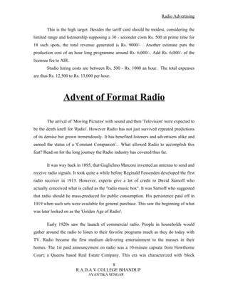 Radio Advertising


       This is the high target. Besides the tariff card should be modest, considering the
limited range and listenership supposing a 30 - seconder costs Rs. 500 at prime time for
18 such spots, the total revenue generated is Rs. 9000/- . Another estimate puts the
production cost of an hour long programme around Rs. 6,000/-. Add Rs. 6,000/- of the
licensee fee to AIR.
       Studio hiring costs are between Rs. 500 - Rs. 1000 an hour. The total expenses
are thus Rs. 12,500 to Rs. 13,000 per hour.




                Advent of Format Radio

       The arrival of 'Moving Pictures' with sound and then 'Television' were expected to
be the death knell for 'Radio'. However Radio has not just survived repeated predictions
of its demise but grown tremendously. It has benefited listeners and advertisers alike and
earned the status of a 'Constant Companion'... What allowed Radio to accomplish this
feat? Read on for the long journey the Radio industry has covered thus far.

       It was way back in 1895, that Guglielmo Marconi invented an antenna to send and
receive radio signals. It took quite a while before Reginald Fessenden developed the first
radio receiver in 1913. However, experts give a lot of credit to David Sarnoff who
actually conceived what is called as the "radio music box". It was Sarnoff who suggested
that radio should be mass-produced for public consumption. His persistence paid off in
1919 when such sets were available for general purchase. This saw the beginning of what
was later looked on as the 'Golden Age of Radio'.

       Early 1920s saw the launch of commercial radio. People in households would
gather around the radio to listen to their favorite programs much as they do today with
TV. Radio became the first medium delivering entertainment to the masses in their
homes. The 1st paid announcement on radio was a 10-minute capsule from Howthorne
Court; a Queens based Real Estate Company. This era was characterized with 'block

                                      8
                       R.A.D.A.V COLLEGE BHANDUP
                              AVANTIKA SENGAR
 