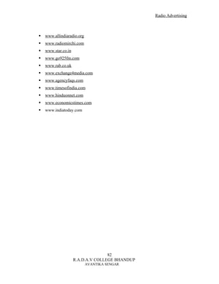 Radio Advertising



   www.allindiaradio.org
   www.radiomirchi.com
   www.star.co.in
   www.go925fm.com
   www.rab.co.uk
   www.exchange4media.com
   www.agencyfaqs.com
   www.timesofindia.com
   www.hinduonnet.com
   www.economicstimes.com
   www.indiatoday.com




                                    82
                     R.A.D.A.V COLLEGE BHANDUP
                            AVANTIKA SENGAR
 