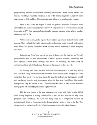 Radio Advertising


programming' wherein radio offered something to everyone. News, drama, sports; live
musical recordings would be presented in 30 or 60-minute programs. A network soap
opera could be followed by a 15-minute newscast followed by one hour of a concert.

       Then in the 1950s TV began to catch the public's attention. Audiences were
charmed by the audiovisual experience of TV. A large number of popular shows moved
from radio to TV. That was not all, as the radio industry was also losing a large number
of talented staff to TV.

       At this point in time, radio experts discovered an opportunity that only radio could
provide. They realized that radio was the only medium that could be used while doing
other things, like getting dressed for work, cooking a meal, traveling to office, studying
and more.

       Radio turned 'local' and moved to what is known in the industry as 'Format'
programming. This era also spawned two of radio's greatest strengths: immediacy and
local service. Format radio strategy was based on providing the same kind of
entertainment to a selected audience, throughout the day, seven days a week.

       As the story goes, Storz and McClendon used to frequent a local malt shop, which
had a jukebox. They observed that the customers would usually come and play the same
songs that they liked, over and over again. In fact, the staff serving these people would
end up playing just the same songs even when the shop was closed.From this insight
emerged the "Top 40" format or the "Contemporary Hit Radio (CHR)" format were the
most popular hits would be played on a higher rotation.

       This led to a change in the way radio time was being sold. Sales people shifted
from selling programs to selling commercials. It also led to a shift in the way radio
programs were scheduled. As radio was being used as a background medium of
entertainment, it had to be relevant to the listener at every point of time in the day. The
shows therefore had to be reflective of various day parts in the life of the listener.


                                          9
                           R.A.D.A.V COLLEGE BHANDUP
                                AVANTIKA SENGAR
 