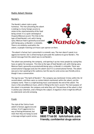 Radio Advert Review
Nando’s
The Nando’s advert style is quite
humorous. The man presenting the advert
is talking in a funny foreign accent, to
relate to the style/nationality of the food
being served. It is a quite stereotypical
Hispanic/Mexican accent. This links to the
type of food Nando’s sell, with it being
spicy. Mexican food is generally associated
with being spicy, so Nando’s is relatable.
There is no celebrity used within the
advert, so people listening can’t have a pre opinion on them.
The advert is factual, but is presented in a comedic way. The man doesn’t speak in an
aggressive manner, but is almost trying to persuade the audience to go to Nando’s. The
overall message from the advert was to eat Nando’s.
The advert was promoting the company, and opening it up too many people by saying they
have an option for everyone. This links to the type of food Nando’s sell, with it being spicy.
Mexican food is generally associated with being spicy, so Nando’s is relatable. There was
conversational language used, but the advert wasn’t in a conversational format. The advert
was just a man speaking to the audience, but the way he came across was friendly and as
though it was a conversation.
The tag line was “The Spirit of Nando’s”. The company was mentioned 3 times within the 32
second advert, and there were no contact details mentioned within the advert; just the
company name. There is a slight backing music used towards the end of the advert. The
music is like salsa/Mexican music, which is fitting to the man’s accent. The main purpose of
the advert is to promote the company and what they sell. The positives of the advert is that
it catches your attention, and is fitting to the subject. A negative is that it might be difficult
to understand and a bit annoying.
Frank
The style of the Talk to Frank
advert is factual, aggressive and
serious. It isn’t aggressive in a
way of feeling threatened, but
more that they are trying to send
a message and get a point across.
 