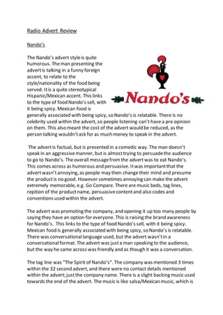 Radio Advert Review
Nando’s
The Nando’s advert styleis quite
humorous. Theman presenting the
advertis talking in a funny foreign
accent, to relate to the
style/nationality of the food being
served. Itis a quite stereotypical
Hispanic/Mexican accent. This links
to the type of food Nando’s sell, with
it being spicy. Mexican food is
generally associated with being spicy, so Nando’s is relatable. There is no
celebrity used within the advert, so people listening can’t havea pre opinion
on them. This also meant the cost of the advert would be reduced, as the
person talking wouldn’task for as much money to speak in the advert.
The advertis factual, but is presented in a comedic way. The man doesn’t
speak in an aggressivemanner, but is almosttrying to persuadethe audience
to go to Nando’s. Theoverall messagefrom the advertwas to eat Nando’s.
This comes across as humorous and persuasive. Itwas importantthat the
advertwasn’tannoying, as people may then changetheir mind and presume
the productis no good. However sometimes annoying can make the advert
extremely memorable, e.g. Go Compare. There are music beds, tag lines,
repition of the productname, persuasivecontentand also codes and
conventions used within the advert.
The advert was promoting the company, and opening it up too many people by
saying they have an option for everyone. This is raising the brand awareness
for Nando’s. This links to the type of food Nando’s sell, with it being spicy.
Mexican food is generally associated with being spicy, so Nando’s is relatable.
There was conversationallanguage used, but the advert wasn’tin a
conversationalformat. The advert was justa man speaking to the audience,
but the way he came across was friendly and as though it was a conversation.
The tag line was “The Spirit of Nando’s”. The company was mentioned 3 times
within the 32 second advert, and there were no contact details mentioned
within the advert; justthe company name. There is a slight backing music used
towards the end of the advert. The music is like salsa/Mexican music, which is
 