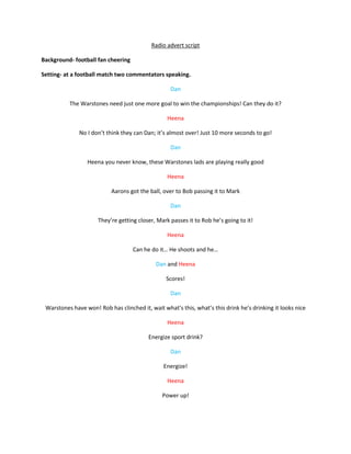 Radio advert script

Background- football fan cheering

Setting- at a football match two commentators speaking.

                                                   Dan

          The Warstones need just one more goal to win the championships! Can they do it?

                                                  Heena

              No I don’t think they can Dan; it’s almost over! Just 10 more seconds to go!

                                                   Dan

                 Heena you never know, these Warstones lads are playing really good

                                                  Heena

                           Aarons got the ball, over to Bob passing it to Mark

                                                   Dan

                      They’re getting closer, Mark passes it to Rob he’s going to it!

                                                  Heena

                                    Can he do it… He shoots and he…

                                             Dan and Heena

                                                 Scores!

                                                   Dan

 Warstones have won! Rob has clinched it, wait what’s this, what’s this drink he’s drinking it looks nice

                                                  Heena

                                          Energize sport drink?

                                                   Dan

                                                Energize!

                                                  Heena

                                                Power up!
 