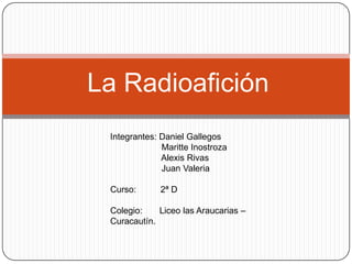 La Radioafición
 Integrantes: Daniel Gallegos
              Maritte Inostroza
              Alexis Rivas
              Juan Valeria

 Curso:      2ª D

 Colegio:    Liceo las Araucarias –
 Curacautín.
 