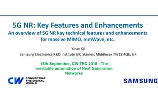Yinan Qi
Samsung Electronics R&D Institute UK, Staines, Middlesex TW18 4QE, UK
5G NR: Key Features and Enhancements
An overview of 5G NR key technical features and enhancements
for massive MIMO, mmWave, etc.
18th September, CW TEC 2018 - The
inevitable automation of Next Generation
Networks
 