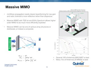 Copyright © 2018 Quintel.
All rights reserved.
16
Massive MIMO
• mmWave propagation needs classic beamforming for raw gain
and radio channel is more reflective rather than dispersive.
• Massive MIMO with TDD at sub 6GHz Spectrum allows higher
order MIMO to be much more efficiently exploited
• Massive MIMO can be one of various array structures or
distributed, or indeed a composite
Precoding
96
96
H1,1
H1,96
Massive MIMO for Next Generation
Wireless Systems; IEEE Communications Magazine, Feb 2014
• Several 100’s Antennas MRC/MRT is best
• Many 10’s of Antennas ZF/MMSE is best
 