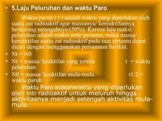 • 5.Laju Peluruhan dan waktu Paro 
Waktu paruh ( t ) adalah waktu yang diperlukan oleh 
suatu zat radioaktif agar massanya/ kereaktifannya 
berkurang setangahnya (50%). Karena laju reaksi 
peluruhan adalah reaksi orde pertama, maka massa/ 
kereaktifan suatu zat radioaktif pada saat tertentu dapat 
dicari dengan menggunakan persamaan berikut. 
• Nt = N0 
• Nt = massa/ keaktifan yang tersisa t = waktu 
peluruhan 
• N0 = massa/ keaktifan mula-mula t1/2 = 
waktu paruh 
Waktu Paro adalahwaktu yang diperlukan 
oleh inti radioaktif untuk meluruh hingga 
aktivitasnya menjadi setengah aktivitas mula-mula. 
 