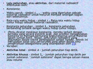 • Laju peluruhan, atau aktivitas, dari material radioaktif 
ditentukan oleh: 
• Konstanta: 
 Waktu paruh - simbol t1 / 2 - waktu yang diperlukan sebuah 
material radioaktif untuk meluruh menjadi setengah bagian 
dari sebelumnya. 
 Rata-rata waktu hidup - simbol τ - Rata-rata waktu hidup 
(umur hidup) sebuah material radioaktif. 
 Konstanta peluruhan - simbol λ - konstanta peluruhan 
berbanding terbalik dengan waktu hidup (umur hidup). 
• (Perlu dicatat meskipun konstanta, mereka terkait dengan 
perilaku yang secara statistik acak, dan prediksi menggunakan 
kontanta ini menjadi berkurang keakuratannya untuk material 
dalam jumlah kecil. Tetapi, peluruhan radioaktif yang 
digunakan dalam teknik penanggalan sangat handal. Teknik ini 
merupakan salah satu pertaruhan yang aman dalam ilmu 
pengetahuan sebagaimana yang disampaikan oleh [?]) 
• Variabel: 
 Aktivitas total - simbol A - jumlah peluruhan tiap detik. 
• Aktivitas khusus - simbol SA - jumlah peluruhan tiap detik per 
jumlah substansi. "Jumlah substansi" dapat berupa satuan massa 
atau volume 
 