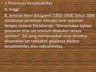 • 1.Penemuan Keradioaktifan 
A. tinggi. 
B. Antonie Henri Becquerel (1852-1908) Tahun 1896 
melakukan penelitian interaksi sinar matahari 
dengan mineral Pitchblende. “Menemukan bahwa 
pancaran sinar zat uranium dilakukan secara 
spontan”. Zat yang memancarkan sinar tersebut 
dinamakan zat radioaktif, gejalanya disebut 
keradioaktifan atau radioaktivitas. 
 