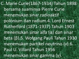 C. Marie Curie(1867-1934) Tahun 1898 
bersama suaminya Pierre Curie 
menemukan sinar radioaktif 
polonium dan radium.4. Lord Ernest 
Rutherford (1871-1937) Tahun 1903 
menemukan sinar alfa (α) dan sinar 
beta (β).5. Wofgang Pauli Tahun 1930 
menemukan partikel neutrino (ν).6. 
Paul U. Villard Tahun 1956 
menemukan sinar gamma (γ). 
 