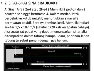 • 2. SIFAT-SIFAT SINAR RADIOAKTIF 
A. Sinar Alfa ( 2α4 atau 2He4 ) Memiliki 2 proton dan 2 
neutron sehingga bermassa 4. Dalam medan listrik 
berbelok ke kutub negatif, menunjukkan sinar alfa 
bermuatan positif. Berdaya tembus kecil. Memiliki radiasi 
sekitar 1,5 x 107 m/s (sekitar 1/20 kali kecepatan cahaya). 
Jika suatu zat padat yang dapat memancarkan sinar alfa 
ditempatkan dalam tabung hampa udara, perlahan-lahan 
tabung tersebut penuh dengan gas helium. 
 