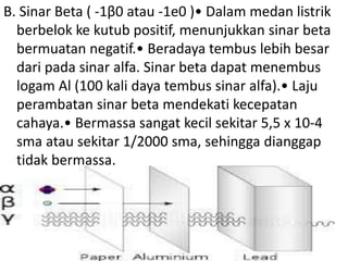B. Sinar Beta ( -1β0 atau -1e0 )• Dalam medan listrik 
berbelok ke kutub positif, menunjukkan sinar beta 
bermuatan negatif.• Beradaya tembus lebih besar 
dari pada sinar alfa. Sinar beta dapat menembus 
logam Al (100 kali daya tembus sinar alfa).• Laju 
perambatan sinar beta mendekati kecepatan 
cahaya.• Bermassa sangat kecil sekitar 5,5 x 10-4 
sma atau sekitar 1/2000 sma, sehingga dianggap 
tidak bermassa. 
 