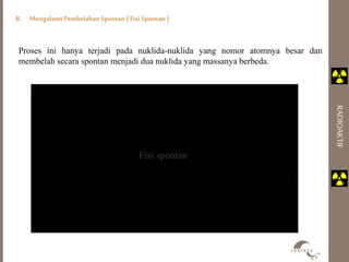 B. Mengalami Pembelahan Spontan ( Fisi Spontan ) 
RADIOAKTIF 
Proses ini hanya terjadi pada nuklida-nuklida yang nomor atomnya besar dan 
membelah secara spontan menjadi dua nuklida yang massanya berbeda. 
 