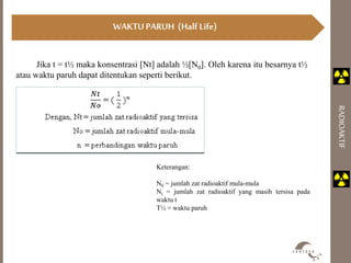 RADIOAKTIF 
WAKTU PARUH (Half Life) 
Jika t = t½ maka konsentrasi [Nt] adalah ½[N0]. Oleh karena itu besarnya t½ 
atau waktu paruh dapat ditentukan seperti berikut. 
Keterangan: 
N0 = jumlah zat radioaktif mula-mula 
Nt = jumlah zat radioaktif yang masih tersisa pada 
waktu t 
T½ = waktu paruh 
 