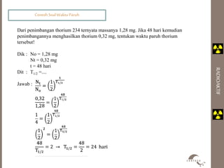 Contoh Soal Waktu Paruh 
RADIOAKTIF 
Dari penimbangan thorium 234 ternyata massanya 1,28 mg. Jika 48 hari kemudian 
penimbangannya menghasilkan thorium 0,32 mg, tentukan waktu paruh thorium 
tersebut! 
Dik : No = 1,28 mg 
Nt = 0,32 mg 
t = 48 hari 
Dit : T1/2 =.... 
Jawab : 
 