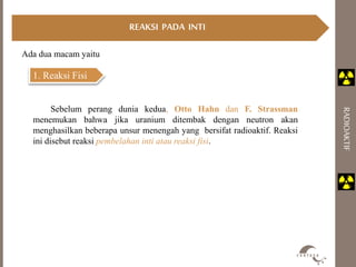 RADIOAKTIF 
Ada dua macam yaitu 
1. Reaksi Fisi 
REAKSI PADA INTI 
Sebelum perang dunia kedua, Otto Hahn dan F. Strassman 
menemukan bahwa jika uranium ditembak dengan neutron akan 
menghasilkan beberapa unsur menengah yang bersifat radioaktif. Reaksi 
ini disebut reaksi pembelahan inti atau reaksi fisi. 
 