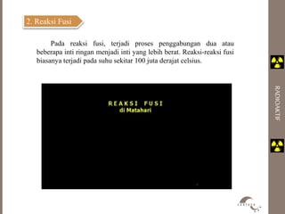 RADIOAKTIF 
2. Reaksi Fusi 
Pada reaksi fusi, terjadi proses penggabungan dua atau 
beberapa inti ringan menjadi inti yang lebih berat. Reaksi-reaksi fusi 
biasanya terjadi pada suhu sekitar 100 juta derajat celsius. 
 