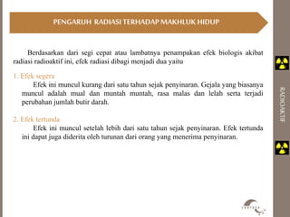 PENGARUH RADIASI TERHADAP MAKHLUK HIDUP 
RADIOAKTIF 
Berdasarkan dari segi cepat atau lambatnya penampakan efek biologis akibat 
radiasi radioaktif ini, efek radiasi dibagi menjadi dua yaitu 
1. Efek segera 
Efek ini muncul kurang dari satu tahun sejak penyinaran. Gejala yang biasanya 
muncul adalah mual dan muntah muntah, rasa malas dan lelah serta terjadi 
perubahan jumlah butir darah. 
2. Efek tertunda 
Efek ini muncul setelah lebih dari satu tahun sejak penyinaran. Efek tertunda 
ini dapat juga diderita oleh turunan dari orang yang menerima penyinaran. 
 