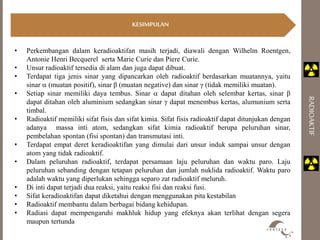 KESIMPULAN 
RADIOAKTIF 
• Perkembangan dalam keradioaktifan masih terjadi, diawali dengan Wilhelm Roentgen, 
Antonie Henri Becquerel serta Marie Curie dan Piere Curie. 
• Unsur radioaktif tersedia di alam dan juga dapat dibuat. 
• Terdapat tiga jenis sinar yang dipancarkan oleh radioaktif berdasarkan muatannya, yaitu 
sinar  (muatan positif), sinar β (muatan negative) dan sinar γ (tidak memiliki muatan). 
• Setiap sinar memiliki daya tembus. Sinar  dapat ditahan oleh selembar kertas, sinar β 
dapat ditahan oleh aluminium sedangkan sinar γ dapat menembus kertas, alumunium serta 
timbal. 
• Radioaktif memiliki sifat fisis dan sifat kimia. Sifat fisis radioaktif dapat ditunjukan dengan 
adanya massa inti atom, sedangkan sifat kimia radioaktif berupa peluruhan sinar, 
pembelahan spontan (fisi spontan) dan transmutasi inti. 
• Terdapat empat deret keradioaktifan yang dimulai dari unsur induk sampai unsur dengan 
atom yang tidak radioaktif. 
• Dalam peluruhan radioaktif, terdapat persamaan laju peluruhan dan waktu paro. Laju 
peluruhan sebanding dengan tetapan peluruhan dan jumlah nuklida radioaktif. Waktu paro 
adalah waktu yang diperlukan sehingga separo zat radioaktif meluruh. 
• Di inti dapat terjadi dua reaksi, yaitu reaksi fisi dan reaksi fusi. 
• Sifat keradioaktifan dapat diketahui dengan menggunakan pita kestabilan 
• Radioaktif membantu dalam berbagai bidang kehidupan. 
• Radiasi dapat mempengaruhi makhluk hidup yang efeknya akan terlihat dengan segera 
maupun tertunda 
 