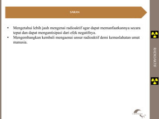 SARAN 
RADIOAKTIF 
• Mengetahui lebih jauh mengenai radioaktif agar dapat memanfaatkannya secara 
tepat dan dapat mengantisipasi dari efek negatifnya. 
• Mengembangkan kembali mengaenai unsur radioaktif demi kemaslahatan umat 
manusia. 
