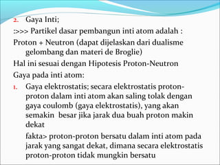 2. Gaya Inti;
:>>> Partikel dasar pembangun inti atom adalah :
Proton + Neutron (dapat dijelaskan dari dualisme
gelombang dan materi de Broglie)
Hal ini sesuai dengan Hipotesis Proton-Neutron
Gaya pada inti atom:
1. Gaya elektrostatis; secara elektrostatis proton-
proton dalam inti atom akan saling tolak dengan
gaya coulomb (gaya elektrostatis), yang akan
semakin besar jika jarak dua buah proton makin
dekat
fakta> proton-proton bersatu dalam inti atom pada
jarak yang sangat dekat, dimana secara elektrostatis
proton-proton tidak mungkin bersatu
 
