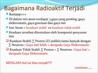 Bagaimana Radioaktif Terjadi
Konsep>>>
Di dalam inti atom terdapat 3 gaya yang penting; gaya
elektrostatis, gaya gravitasi dan gaya inti
Inti Atom = keadaan stabil vs keadaan tidak stabil
Keadaan tersebut ditentukan oleh komposisi penyusun
Inti
 Keadaan Stabil; ∑ Proton (Z) sedikit/sama banyak dengan
∑ Neutron ; Gaya Inti lebih > daripada Gaya Elektrostatis
 Keadaan Tidak Stabil; ∑ Proton > ∑ Neutron ; Gaya Inti <
daripada Gaya Elektrostatis
MENGAPA hal ini bisa terjadi???
continue……
 