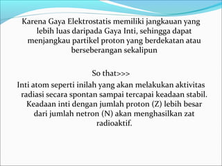 Karena Gaya Elektrostatis memiliki jangkauan yang
lebih luas daripada Gaya Inti, sehingga dapat
menjangkau partikel proton yang berdekatan atau
berseberangan sekalipun
So that>>>
Inti atom seperti inilah yang akan melakukan aktivitas
radiasi secara spontan sampai tercapai keadaan stabil.
Keadaan inti dengan jumlah proton (Z) lebih besar
dari jumlah netron (N) akan menghasilkan zat
radioaktif.
 