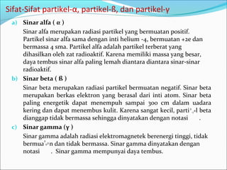 Sifat-Sifat partikel-α, partikel-ß, dan partikel-γ
a) Sinar alfa ( α )
Sinar alfa merupakan radiasi partikel yang bermuatan positif.
Partikel sinar alfa sama dengan inti helium -4, bermuatan +2e dan
bermassa 4 sma. Partikel alfa adalah partikel terberat yang
dihasilkan oleh zat radioaktif. Karena memiliki massa yang besar,
daya tembus sinar alfa paling lemah diantara diantara sinar-sinar
radioaktif.
b) Sinar beta ( ß )
Sinar beta merupakan radiasi partikel bermuatan negatif. Sinar beta
merupakan berkas elektron yang berasal dari inti atom. Sinar beta
paling energetik dapat menempuh sampai 300 cm dalam uadara
kering dan dapat menembus kulit. Karena sangat kecil, partikel beta
dianggap tidak bermassa sehingga dinyatakan dengan notasi .
c) Sinar gamma (γ )
Sinar gamma adalah radiasi elektromagnetek berenergi tinggi, tidak
bermuatan dan tidak bermassa. Sinar gamma dinyatakan dengan
notasi . Sinar gamma mempunyai daya tembus.
 
