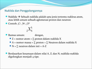 Nuklida dan Penggolongannya
Nuklida  Sebuah nuklida adalah satu jenis tertentu nukleus atom,
atau lebih umum sebuah aglomerasi proton dan neutron
Contoh: 6C12
, 7N14
, 6O18
Rumus umum: dengan,
Z = nomor atom = ∑ proton dalam nuklida X
A = nomor massa = ∑ proton + ∑ Neutron dalam nuklida X
N = ∑ neutron dalam inti = A-Z
Berdasarkan kesamaan dalam nilai A, Z, dan N, nuklida-nuklida
digolongkan menjadi 4 tipe.
A
NZ X
 