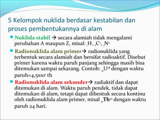 5 Kelompok nuklida berdasar kestabilan dan
proses pembentukannya di alam
Nuklida stabil  secara alamiah tidak mengalami
perubahan A maupun Z, misal: 1H1
, 6C12
, 7N14
Radionuklida alam primer radionuklida yang
terbentuk secara alamiah dan bersifat radioaktif. Disebut
primer karena waktu paruh panjang sehingga masih bisa
ditemukan sampai sekarang. Contoh: 92U238
dengan waktu
paruh=4,5x109
th
Radionuklida alam sekunder radiaktif dan dapat
ditemukan di alam. Waktu paruh pendek, tidak dapat
ditemukan di alam, tetapi dapat dibentuk secara kontinu
oleh radionuklida alam primer, misal 90Th234
dengan waktu
paruh 24 hari.
 