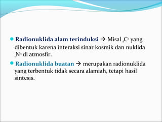Radionuklida alam terinduksi  Misal 6C14
yang
dibentuk karena interaksi sinar kosmik dan nuklida
7N14
di atmosfir.
Radionuklida buatan  merupakan radionuklida
yang terbentuk tidak secara alamiah, tetapi hasil
sintesis.
 