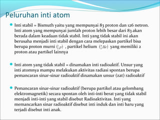 Peluruhan inti atom
Inti stabil = Bismuth yaitu yang mempunyai 83 proton dan 126 netron.
Inti atom yang mempunyai jumlah proton lebih besar dari 83 akan
berada dalam keadaan tidak stabil. Inti yang tidak stabil ini akan
berusaha menjadi inti stabil dengan cara melepaskan partikel bisa
berupa proton murni , partikel helium yang memiliki 2
proton atau partikel lainnya
Inti atom yang tidak stabil = dinamakan inti radioaktif. Unsur yang
inti atomnya mampu melakukan aktivitas radiasi spontan berupa
pemancaran sinar-sinar radioaktif dinamakan unsur (zat) radioaktif
Pemancaran sinar-sinar radioaktif (berupa partikel atau gelombang
elektromagnetik) secara spontan oleh inti-inti berat yang tidak stabil
menjadi inti-inti yang stabil disebut Radioaktivitas. Inti yang
memancarkan sinar radioaktif disebut inti induk dan inti baru yang
terjadi disebut inti anak.
 