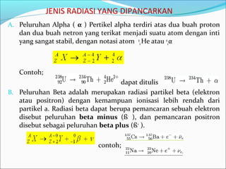 JENIS RADIASI YANG DIPANCARKAN
A. Peluruhan Alpha ( α ) Pertikel alpha terdiri atas dua buah proton
dan dua buah netron yang terikat menjadi suatu atom dengan inti
yang sangat stabil, dengan notasi atom 4
2He atau 4
2α
Contoh;
dapat ditulis
B. Peluruhan Beta adalah merupakan radiasi partikel beta (elektron
atau positron) dengan kemampuan ionisasi lebih rendah dari
partikel a. Radiasi beta dapat berupa pemancaran sebuah elektron
disebut peluruhan beta minus (ß-
), dan pemancaran positron
disebut sebagai peluruhan beta plus (ß+
).
contoh;
 