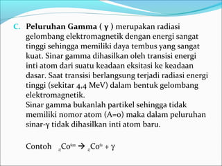 C. Peluruhan Gamma ( γ ) merupakan radiasi
gelombang elektromagnetik dengan energi sangat
tinggi sehingga memiliki daya tembus yang sangat
kuat. Sinar gamma dihasilkan oleh transisi energi
inti atom dari suatu keadaan eksitasi ke keadaan
dasar. Saat transisi berlangsung terjadi radiasi energi
tinggi (sekitar 4,4 MeV) dalam bentuk gelombang
elektromagnetik.
Sinar gamma bukanlah partikel sehingga tidak
memiliki nomor atom (A=0) maka dalam peluruhan
sinar-γ tidak dihasilkan inti atom baru.
Contoh 27Co60m
 27Co60
+ γ
 